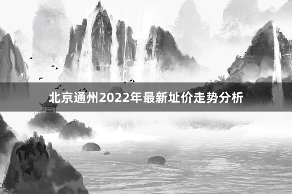 北京通州2022年最新址价走势分析